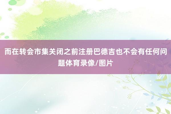 而在转会市集关闭之前注册巴德吉也不会有任何问题体育录像/图片