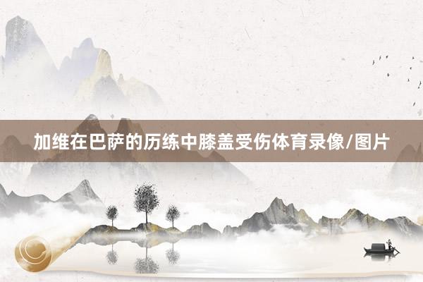 加维在巴萨的历练中膝盖受伤体育录像/图片