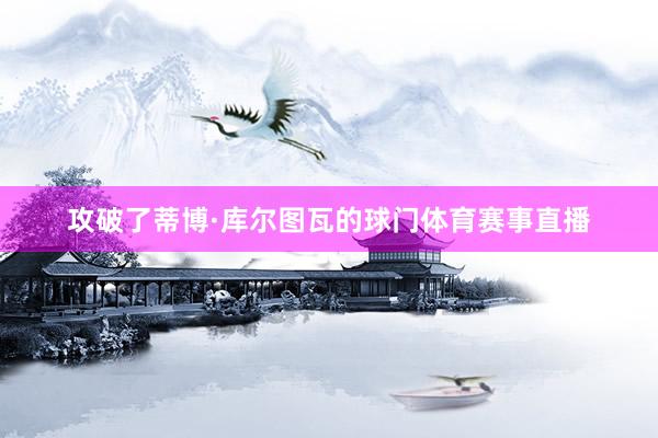 攻破了蒂博·库尔图瓦的球门体育赛事直播