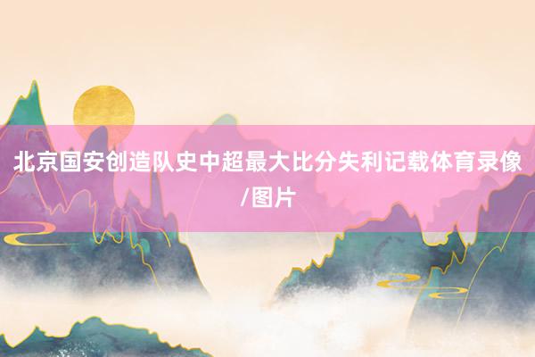 北京国安创造队史中超最大比分失利记载体育录像/图片
