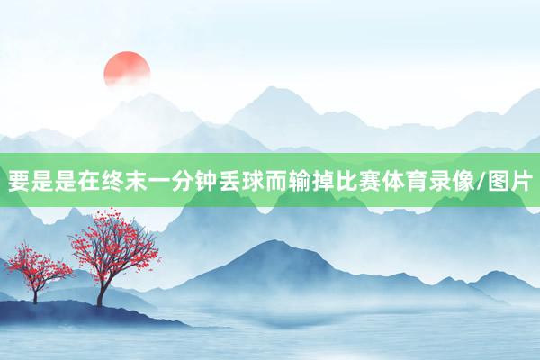 要是是在终末一分钟丢球而输掉比赛体育录像/图片