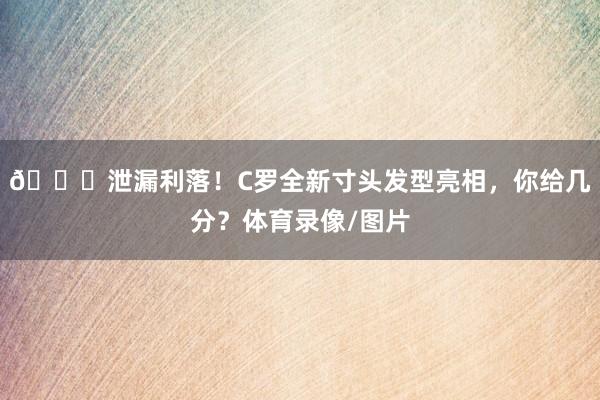 👀泄漏利落！C罗全新寸头发型亮相，你给几分？体育录像/图片