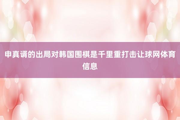 申真谞的出局对韩国围棋是千里重打击让球网体育信息