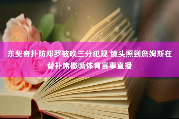 东契奇扑防邓罗被吹三分犯规 镜头照到詹姆斯在替补席撇嘴体育赛事直播