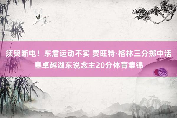 须臾断电！东詹运动不实 贾旺特·格林三分掷中活塞卓越湖东说念主20分体育集锦