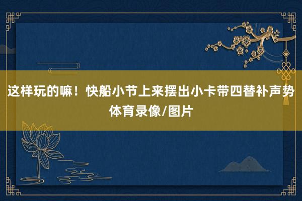 这样玩的嘛！快船小节上来摆出小卡带四替补声势体育录像/图片