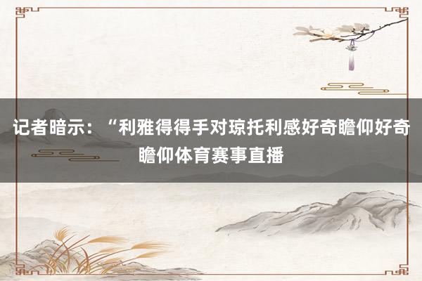 记者暗示：“利雅得得手对琼托利感好奇瞻仰好奇瞻仰体育赛事直播