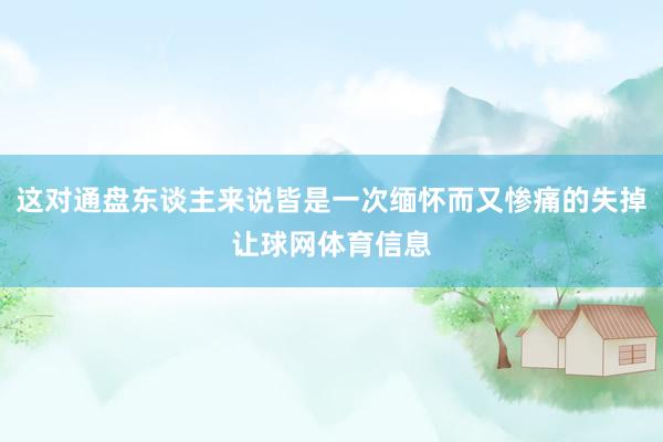 这对通盘东谈主来说皆是一次缅怀而又惨痛的失掉让球网体育信息