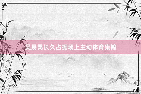 吴易昺长久占据场上主动体育集锦