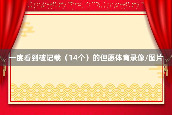 一度看到破记载（14个）的但愿体育录像/图片