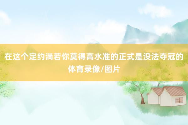 在这个定约淌若你莫得高水准的正式是没法夺冠的体育录像/图片