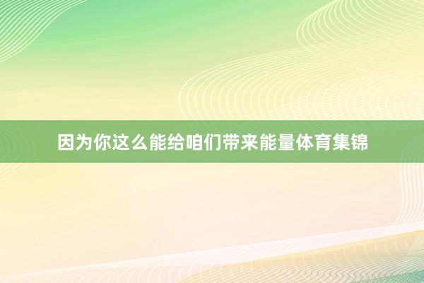 因为你这么能给咱们带来能量体育集锦