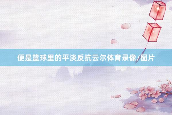 便是篮球里的平淡反抗云尔体育录像/图片