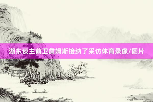 湖东谈主前卫詹姆斯接纳了采访体育录像/图片