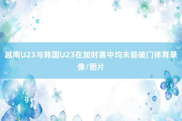 越南U23与韩国U23在加时赛中均未能破门体育录像/图片