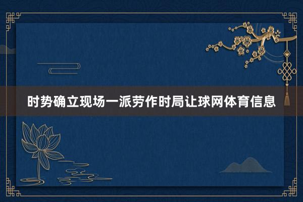 时势确立现场一派劳作时局让球网体育信息
