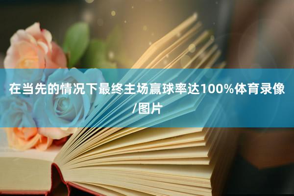 在当先的情况下最终主场赢球率达100%体育录像/图片