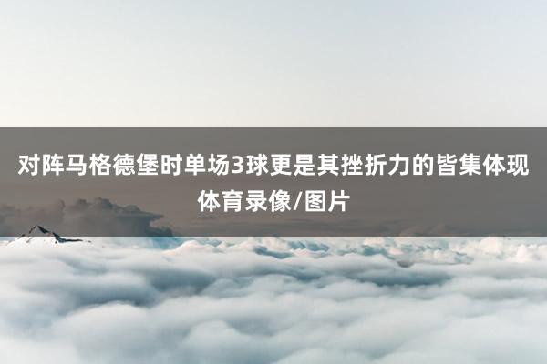 对阵马格德堡时单场3球更是其挫折力的皆集体现体育录像/图片