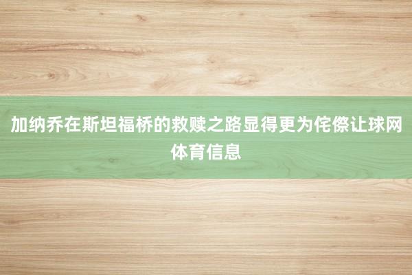 加纳乔在斯坦福桥的救赎之路显得更为侘傺让球网体育信息