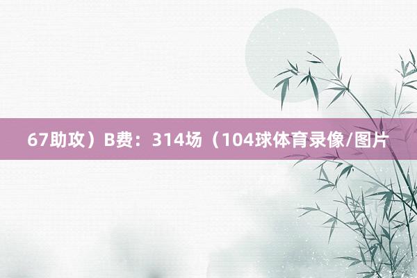 67助攻）B费：314场（104球体育录像/图片