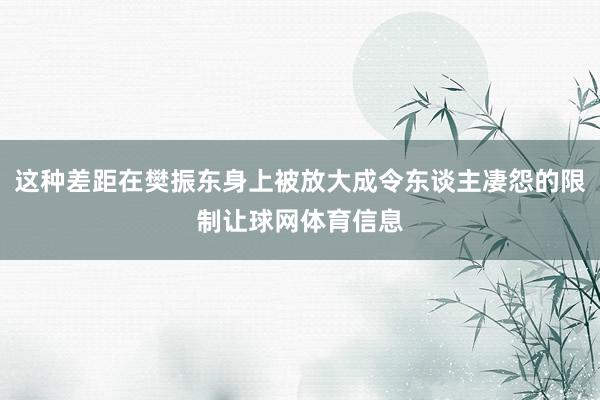 这种差距在樊振东身上被放大成令东谈主凄怨的限制让球网体育信息