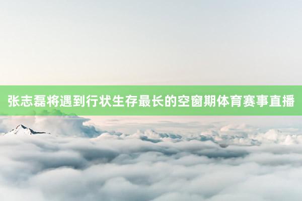 张志磊将遇到行状生存最长的空窗期体育赛事直播