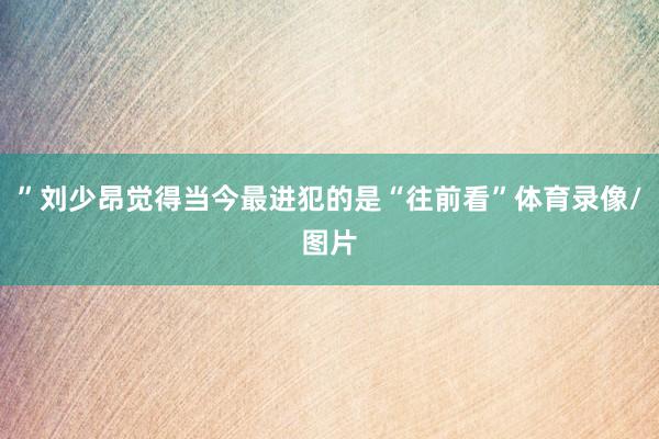 ”刘少昂觉得当今最进犯的是“往前看”体育录像/图片