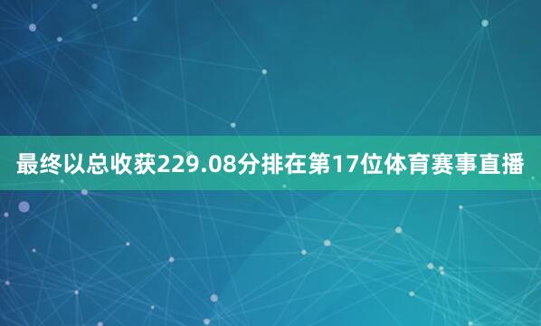 最终以总收获229.08分排在第17位体育赛事直播