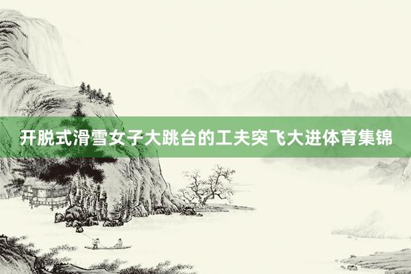 开脱式滑雪女子大跳台的工夫突飞大进体育集锦