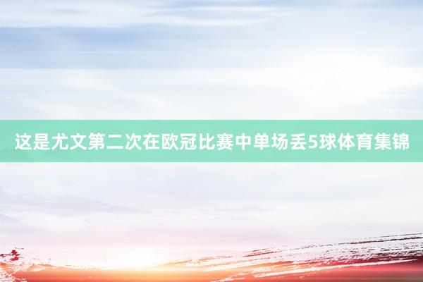 这是尤文第二次在欧冠比赛中单场丢5球体育集锦