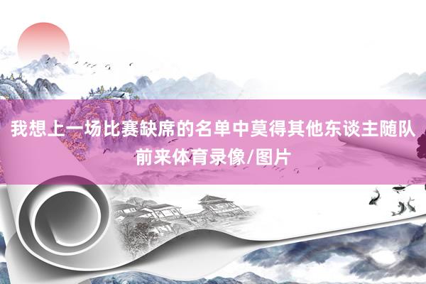 我想上一场比赛缺席的名单中莫得其他东谈主随队前来体育录像/图片