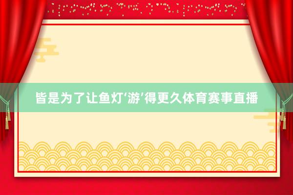 皆是为了让鱼灯‘游’得更久体育赛事直播