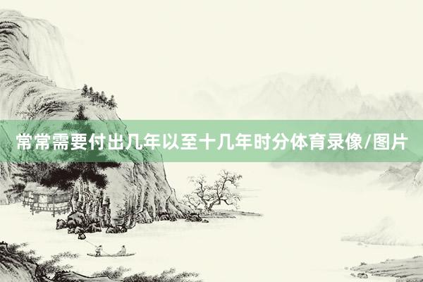 常常需要付出几年以至十几年时分体育录像/图片