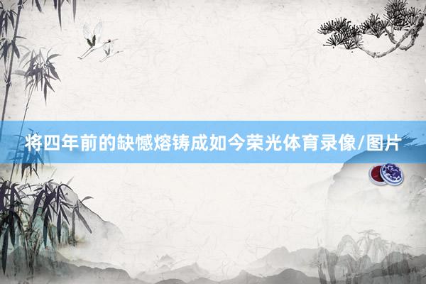 将四年前的缺憾熔铸成如今荣光体育录像/图片