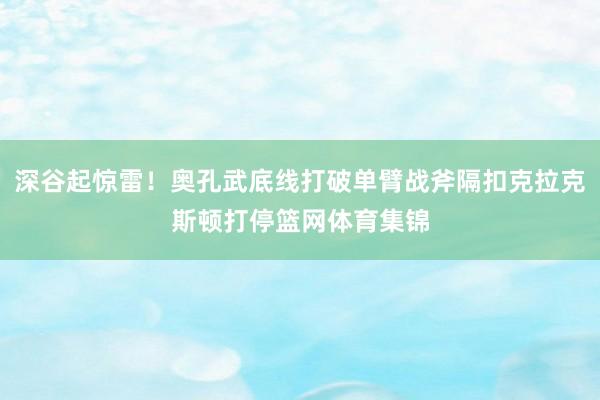 深谷起惊雷！奥孔武底线打破单臂战斧隔扣克拉克斯顿打停篮网体育集锦