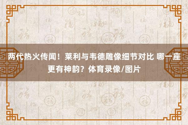 两代热火传闻！莱利与韦德雕像细节对比 哪一座更有神韵？体育录像/图片