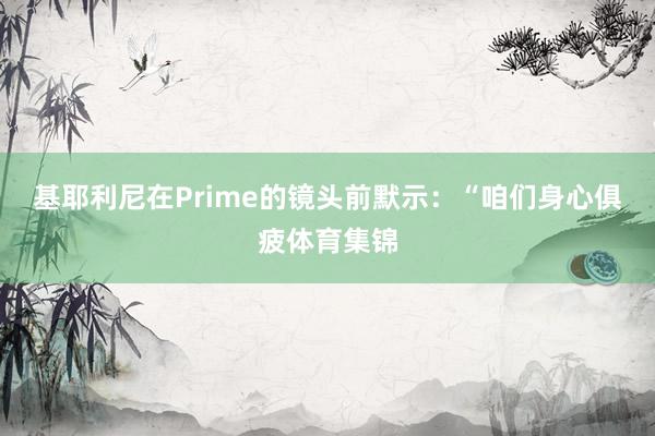 基耶利尼在Prime的镜头前默示：“咱们身心俱疲体育集锦