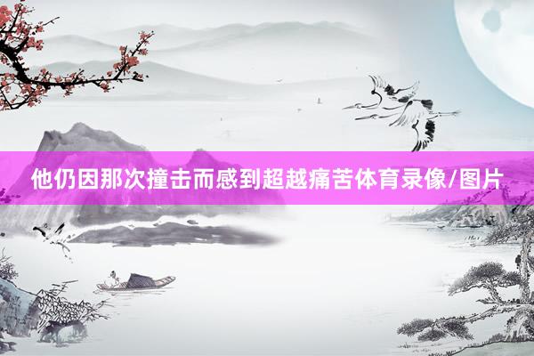 他仍因那次撞击而感到超越痛苦体育录像/图片
