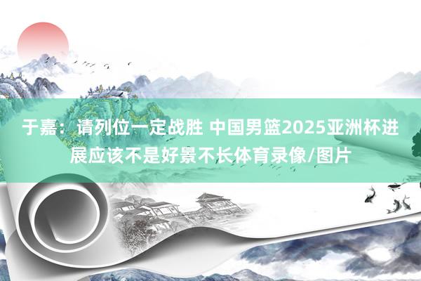 于嘉：请列位一定战胜 中国男篮2025亚洲杯进展应该不是好景不长体育录像/图片