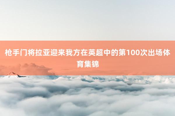 枪手门将拉亚迎来我方在英超中的第100次出场体育集锦