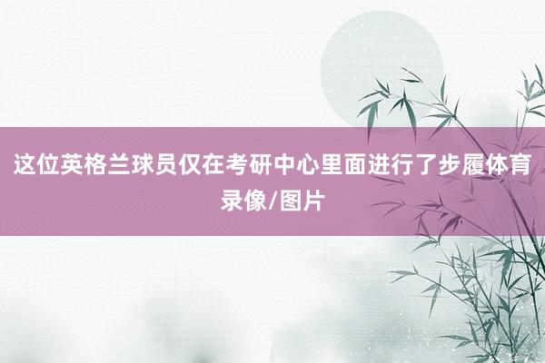 这位英格兰球员仅在考研中心里面进行了步履体育录像/图片