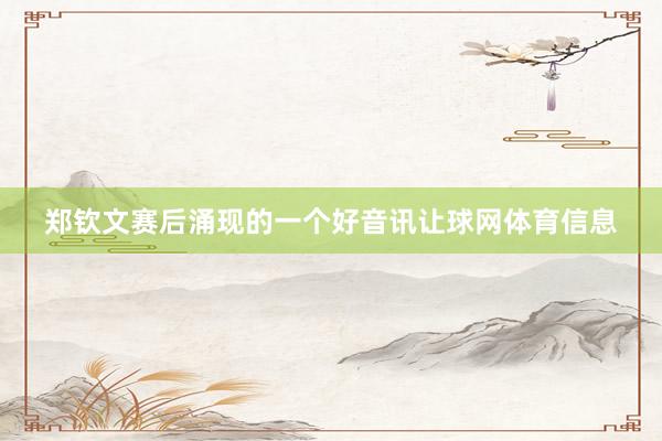 郑钦文赛后涌现的一个好音讯让球网体育信息