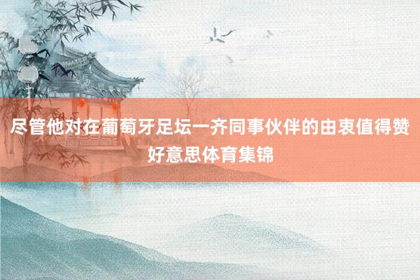 尽管他对在葡萄牙足坛一齐同事伙伴的由衷值得赞好意思体育集锦
