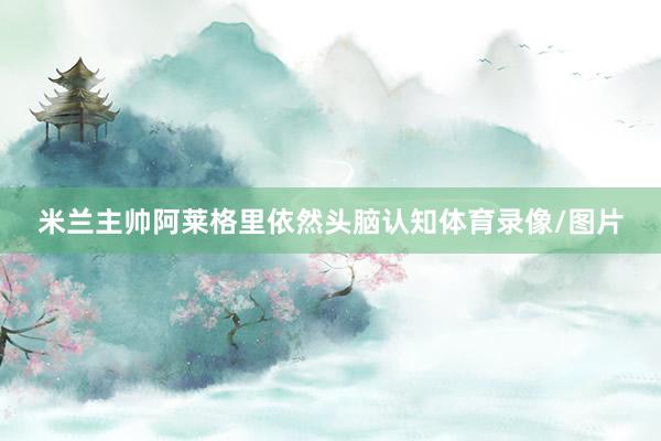 米兰主帅阿莱格里依然头脑认知体育录像/图片