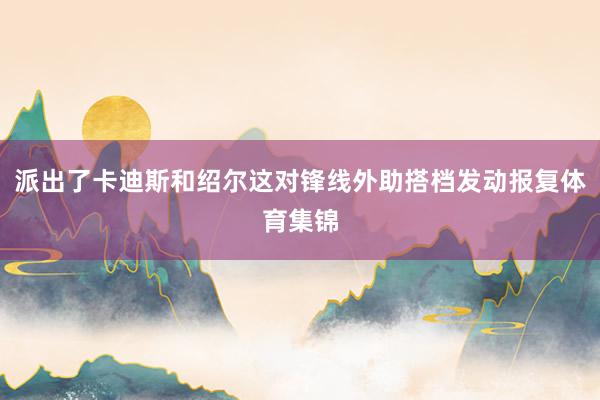 派出了卡迪斯和绍尔这对锋线外助搭档发动报复体育集锦