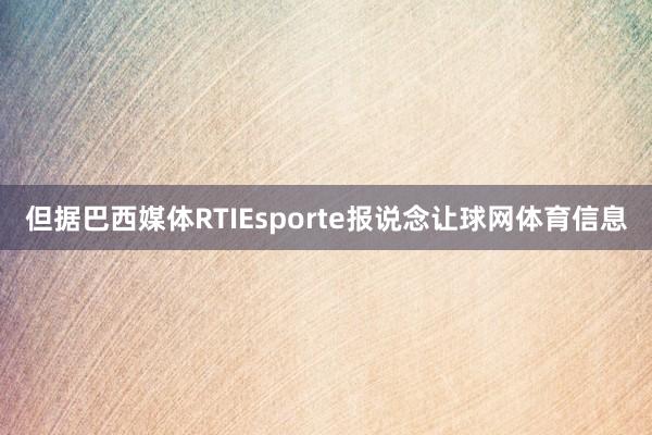 但据巴西媒体RTIEsporte报说念让球网体育信息