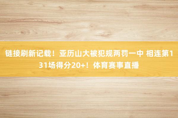 链接刷新记载!亚历山大被犯规两罚一中 相连第131场得分20+!体育赛事直播