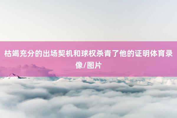 枯竭充分的出场契机和球权杀青了他的证明体育录像/图片