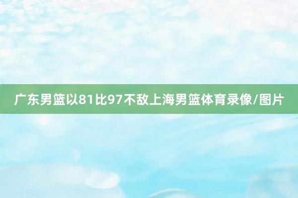 广东男篮以81比97不敌上海男篮体育录像/图片