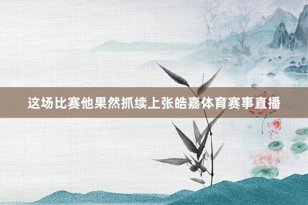 这场比赛他果然抓续上张皓嘉体育赛事直播